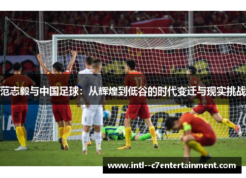 范志毅与中国足球:从辉煌到低谷的时代变迁与现实挑战 范志毅与中国足球:从辉煌到低谷的时代变迁与现实挑战