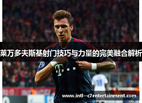 莱万多夫斯基射门技巧与力量的完美融合解析 莱万多夫斯基射门技巧与力量的完美融合解析