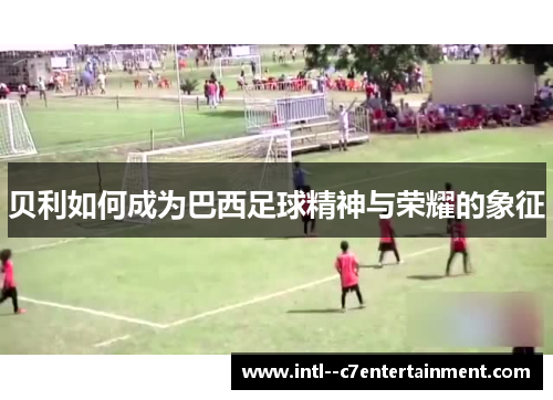 贝利如何成为巴西足球精神与荣耀的象征 贝利如何成为巴西足球精神与荣耀的象征