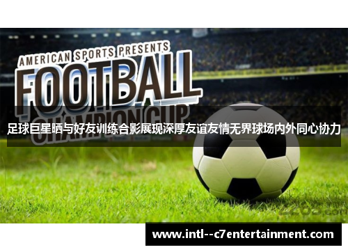 足球巨星晒与好友训练合影展现深厚友谊友情无界球场内外同心协力