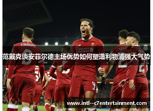 范戴克谈安菲尔德主场优势如何塑造利物浦强大气势 范戴克谈安菲尔德主场优势如何塑造利物浦强大气势