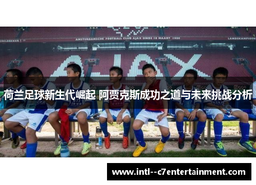 荷兰足球新生代崛起 阿贾克斯成功之道与未来挑战分析 荷兰足球新生代崛起 阿贾克斯成功之道与未来挑战分析