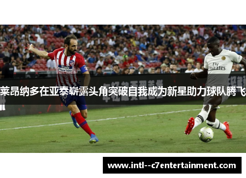 莱昂纳多在亚泰崭露头角突破自我成为新星助力球队腾飞