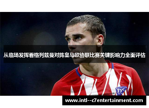从临场发挥看格列兹曼对阵皇马欧协联比赛关键影响力全面评估 从临场发挥看格列兹曼对阵皇马欧协联比赛关键影响力全面评估